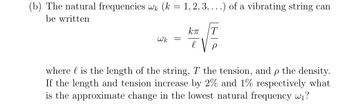 (b) The natural frequencies wk (k = 1, 2, 3, ...) of a vibrating string can
be written
Wk
=
kπ T
l
where is the length of the string, T the tension, and p the density.
If the length and tension increase by 2% and 1% respectively what
is the approximate change in the lowest natural frequency w₁?