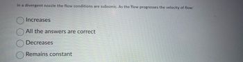 In a divergent nozzle the flow conditions are subsonic. As the flow progresses the velocity of flow:
Increases
All the answers are correct
Decreases
Remains constant