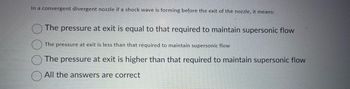 In a convergent divergent nozzle if a shock wave is forming before the exit of the nozzle, it means:
The pressure at exit is equal to that required to maintain supersonic flow
The pressure at exit is less than that required to maintain supersonic flow
The pressure at exit is higher than that required to maintain supersonic flow
All the answers are correct