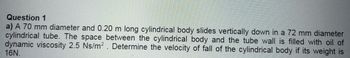 Question 1
a) A 70 mm diameter and 0.20 m long cylindrical body slides vertically down in a 72 mm diameter
cylindrical tube. The space between the cylindrical body and the tube wall is filled with oil of
dynamic viscosity 2.5 Ns/m². Determine the velocity of fall of the cylindrical body if its weight is
16N.