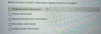 Which of these is NOT a lubrication regime found in an engine?
O Hydrodynamic lubrication Jy
Mixed lubrication
O Elastohydrodynamic lubrication
Boundary lubrication
O Hydrokinetic lubrication