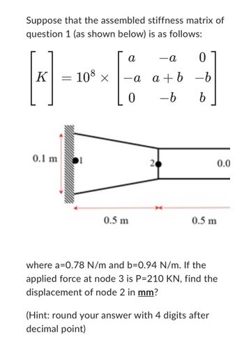 Suppose that the assembled stiffness matrix of
question 1 (as shown below) is as follows:
K = 108 x
0.1 m
a
-a
-a a+b
0
0.5 m
0
-b
-b b
0.0
0.5 m
where a=0.78 N/m and b=0.94 N/m. If the
applied force at node 3 is P=210 KN, find the
displacement of node 2 in mm?
(Hint: round your answer with 4 digits after
decimal point)