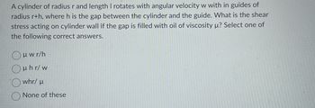 A cylinder of radius r and length I rotates with angular velocity w with in guides of
radius r+h, where h is the gap between the cylinder and the guide. What is the shear
stress acting on cylinder wall if the gap is filled with oil of viscosity µ? Select one of
the following correct answers.
Ouwr/h
Oμhr/w
whr/ μ
None of these