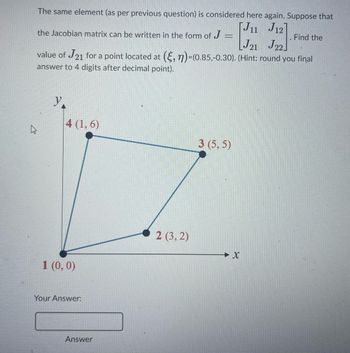 The same element (as per previous question) is considered here again. Suppose that
[J11 J12]
the Jacobian matrix can be written in the form of J
J21 J22]
value of J21 for a point located at (, n)-(0.85,-0.30). (Hint: round you final
answer to 4 digits after decimal point).
y.
4 (1,6)
1 (0,0)
Your Answer:
Answer
2 (3, 2)
3 (5,5)
Find the
X