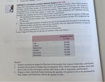 2.
Prepare the company s
EXERCISE 8-13 Production and Direct Materials Budgets (L03, L04]
Tonga Toys manufactures and distributes a number of products to retailers. One of these products,
Playclay, requires three pounds of material A135 in the manufacture of each unit. The company is
now planning raw materials needs for the third quarter-July, August, and September. Peak sales
of Playclay occur in the third quarter of each year. To keep production and shipments moving
smoothly, the company has the following inventory requirements:
a.
The finished goods inventory on hand at the end of each month must be equal to 5,000 units
plus 30% of the next month's sales. The finished goods inventory on June 30 is budgeted to be
17,000 units..
b.
The raw materials inventory on hand at the end of each month must be equal to one-half of the
following month's production needs for raw materials. The raw materials inventory on June 30
for material A135 is budgeted to be 64,500 pounds.
C.
The company maintains no work in process inventories.
A sales budget for Playclay for the last six months of the year follows.
Budgeted Sales
in Units
July.
40,000
50,000
August
September.
70,000
**
35,000
October..
November.
December.
20,000
10,000
Required:
1. Prepare a production budget for Playclay for the months July, August, September, and October.
2. Examine the production budget that you prepared. Why will the company produce more units
than it sells in July and August and less units than it sells in September and October?
Prepare a direct materials budget showing the quantity of material A135 to be purchased for
July, August, and September and for the quarter in total.
3.