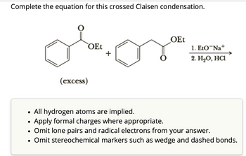 Complete the equation for this crossed Claisen condensation.
●
OEt
●
(excess)
+
OEt
• All hydrogen atoms are implied.
Apply formal charges where appropriate.
Omit lone pairs and radical electrons from your answer.
• Omit stereochemical markers such as wedge and dashed bonds.
1. Eto Na+
2. H₂O, HCl