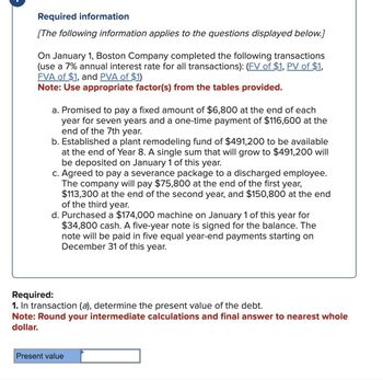 Required information
[The following information applies to the questions displayed below.]
On January 1, Boston Company completed the following transactions
(use a 7% annual interest rate for all transactions): (FV of $1, PV of $1,
FVA of $1, and PVA of $1)
Note: Use appropriate factor(s) from the tables provided.
a. Promised to pay a fixed amount of $6,800 at the end of each
year for seven years and a one-time payment of $116,600 at the
end of the 7th year.
b. Established a plant remodeling fund of $491,200 to be available
at the end of Year 8. A single sum that will grow to $491,200 will
be deposited on January 1 of this year.
c. Agreed to pay a severance package to a discharged employee.
The company will pay $75,800 at the end of the first year,
$113,300 at the end of the second year, and $150,800 at the end
of the third year.
d. Purchased a $174,000 machine on January 1 of this year for
$34,800 cash. A five-year note is signed for the balance. The
note will be paid in five equal year-end payments starting on
December 31 of this year.
Required:
1. In transaction (a), determine the present value of the debt.
Note: Round your intermediate calculations and final answer to nearest whole
dollar.
Present value