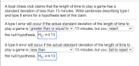 A local chess club claims that the length of time to play a game has a
standard deviation of less than 13 minutes. Write sentences describing type I
and type II errors for a hypothesis test of this claim.
A type I error will occur if the actual standard deviation of the length of time to
play a game is greater than or equal to v 13 minutes, but you reject
the null hypothesis, Ho: o2 13
A type Il error will occur if the actual standard deviation of the length of time to
play a game is less than
the null hypothesis, |Ho: o > 13
13 minutes, but you fail to reject v
