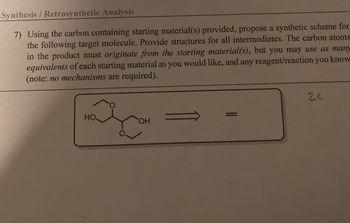 Synthesis / Retrosynthetic Analysis
7) Using the carbon containing starting material(s) provided, propose a synthetic scheme for
the following target molecule. Provide structures for all intermediates. The carbon atoms
in the product must originate from the starting material(s), but you may use as many
equivalents of each starting material as you would like, and any reagent/reaction you know
(note: no mechanisms are required).
НО.
O
OH
=
2C