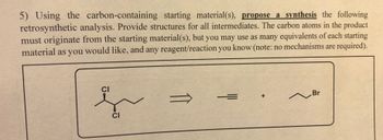 5) Using the carbon-containing starting material(s), propose a synthesis the following
retrosynthetic analysis. Provide structures for all intermediates. The carbon atoms in the product
must originate from the starting material(s), but you may use as many equivalents of each starting
material as you would like, and any reagent/reaction you know (note: no mechanisms are required).
CI
s
CI
===
~ Br