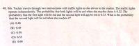 40. Ms. Tucker travels through two intersections with traffic lights as she drives to the market. The traffic lights
operate independently. The probability that both lights will be red when she reaches them is 0.22. The
probability that the first light will be red and the second light will not be red is 0.33. What is the probability
that the second light will be red when she reaches it?
(A) 0.40
(B) 0.45
(C) 0.50
(D) 0.55
(E) 0.60
