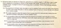 8. On the day before an election in a large city, each person in a random sample of 1,000 likely voters is asked
which candidate he or she plans to vote for. Of the people in the sample, 55 percent say they will vote for
candidate Taylor. A margin of error of 3 percentage points is calculated. Which of the following statements
is appropriate?
(A) The proportion of all likely voters who plan to vote for candidate Taylor must be the same as the proportion
of voters in the sample who plan to vote for candidate Taylor (55 percent), because the data were collected
from a random sample.
(B) The sample proportion minus the margin of error is greater than 0.50, which provides evidence that more
than half of all likely voters plan to vote for candidate Taylor.
(C) It is not possible to draw any conclusion about the proportion of all likely voters who plan to vote for
candidate Taylor because the 1,000 likely voters in the sample represent only a small fraction of all likely
voters in a large city.
(D) It is not possible to draw any conclusion about the proportion of all likely voters who plan to vote for
candidate Taylor because this is not an experiment.
(E) It is not possible to draw any conclusion about the proportion of all likely voters who plan to vote for
candidate Taylor because this is a random sample and not a census.
