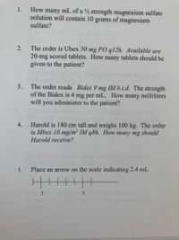 1.
How many mL of a ½ strength magnesium sulfate
solution will contain 10 grams of magnesium
sulfate?
The order is Ubex 50 mg PO q12h. Available are
20-mg scored tablets. How many tablets should be
given to the patient?
2.
The order reads Bidex 9 mg IM b.i.d. The strength
of the Bidex is 4 mg per mL. How many milliliters
will you administer to the patient?
3.
Harold is 180 cm tall and weighs 100 kg. The order
is Mbex 10 mg/m² IM q8h. How many mg should
4.
Harold receive?
5.
Place an arrow on the scale indicating 2.4 mL
3
