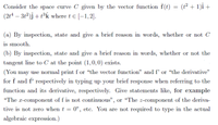 Consider the space curve C given by the vector function f(t) = (t² + 1)i +
(2t4 – 3t2)j + t³k where t e [-1,2].
(a) By inspection, state and give a brief reason in words, whether or not C
is smooth.
(b) By inspection, state and give a brief reason in words, whether or not the
tangent line to C at the point (1,0,0) exists.
(You may use normal print f or “the vector function" and f' or “the derivative"
for f and f' respectively in typing up your brief response when referring to the
function and its derivative, respectively. Give statements like, for example
"The r-component of f is not continuous", or “The z-component of the deriva-
tive is not zero when t = 0", etc. You are not required to type in the actual
algebraic expression.)
