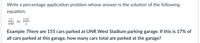 Write a percentage application problem whose answer is the solution of the following
equation.
17
100
155
Example: There are 155 cars parked at UNR West Stadium parking garage. If this is 17% of
all cars parked at this garage, how many cars total are parked at the garage?
