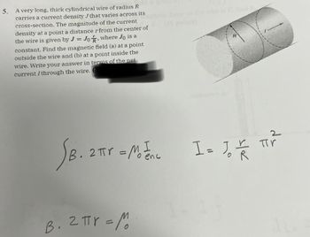 5. A very long, thick cylindrical wire of radius R
carries a current density J that varies across its
cross-section. The magnitude of the current
density at a point a distance r from the center of
the wire is given by J = Jo, where Jo is a
constant. Find the magnetic field (a) at a point
outside the wire and (b) at a point inside the
wire. Write your answer in terms of the net
current I through the wire.
2
SB. 2πr - M²1 = 1, ²
=
I=
enc
POR
B. 2πr = M