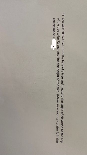 11. You walk 30 feet back from the base of a tree and measure the angle of elevation to the top
of the tree to be 72 degrees. Find the height of the tree. (Make sure your calculator is in the
correct mode.)