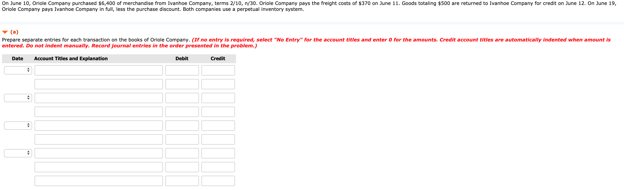 On June 10, Oriole Company purchased $6,400 of merchandise from Ivanhoe Company, terms 2/10, n/30. Oriole Company pays the freight costs of $370 on June 11. Goods totaling $500 are returned to Ivanhoe Company for credit on June 12. On June 19,
Oriole Company pays Ivanhoe Company in full, less the purchase discount. Both companies use a perpetual inventory system.
(a)
Prepare separate entries for each transaction on the books of Oriole Company. (If no entry is required, select "No Entry" for the account titles and enter 0 for the amounts. Credit account titles are automatically indented when amount is
entered. Do not indent manually. Record journal entries in the order presented in the problem.)
Date
Account Titles and Explanation
Debit
Credit
