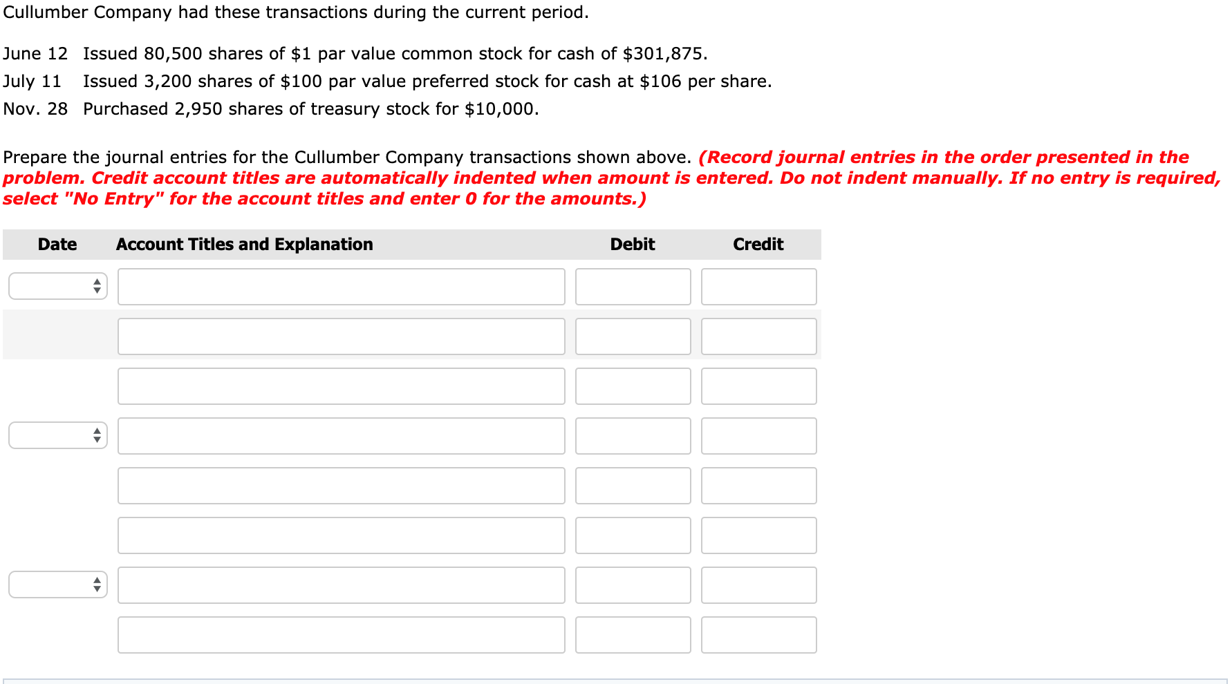 Cullumber Company had these transactions during the current period.
June 12 Issued 80,500 shares of $1 par value common stock for cash of $301,875.
July 11
Issued 3,200 shares of $100 par value preferred stock for cash at $106 per share.
Nov. 28 Purchased 2,950 shares of treasury stock for $10,000.
Prepare the journal entries for the Cullumber Company transactions shown above. (Record journal entries in the order presented in the
problem. Credit account titles are automatically indented when amount is entered. Do not indent manually. If no entry is required,
select "No Entry" for the account titles and enter 0 for the amounts.)
Date
Account Titles and Explanation
Debit
Credit
