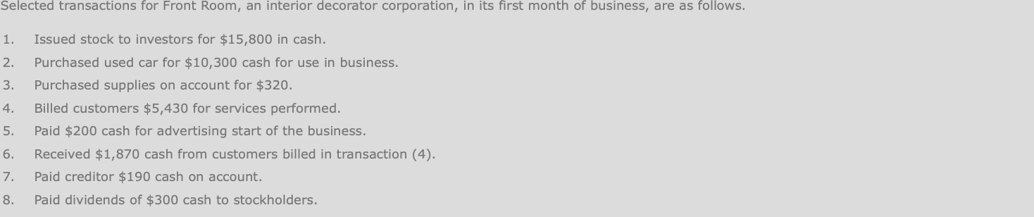 Selected transactions for Front Room, an interior decorator corporation, in its first month of business, are as follows.
Issued stock to investors for $15,800 in cash.
Purchased used car for $10,300 cash for use in business.
1.
2.
Purchased supplies on account for $320.
3.
Billed customers $5,430 for services performed.
4.
Paid $200 cash for advertising start of the business.
5.
Received $1,870 cash from customers billed in transaction (4).
6.
Paid creditor $190 cash on account.
Paid dividends of $300 cash to stockholders.
7.
8.
