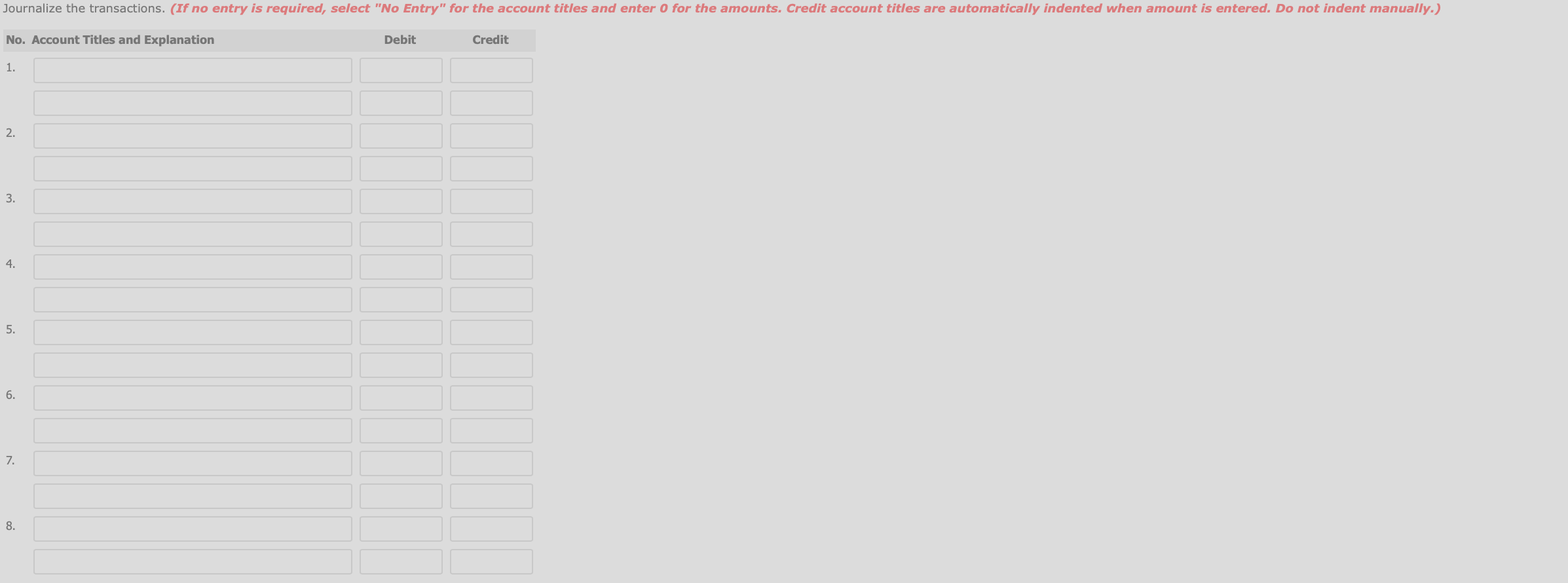 Journalize the transactions. (If no entry is required, select "No Entry" for the account titles and enter 0 for the amounts. Credit account titles are automatically indented when amount is entered. Do not indent manually.)
Debit
No. Account Titles and Explanation
Credit
1.
2.
3.
4.
5.
6.
7.
8.
3.
5.
