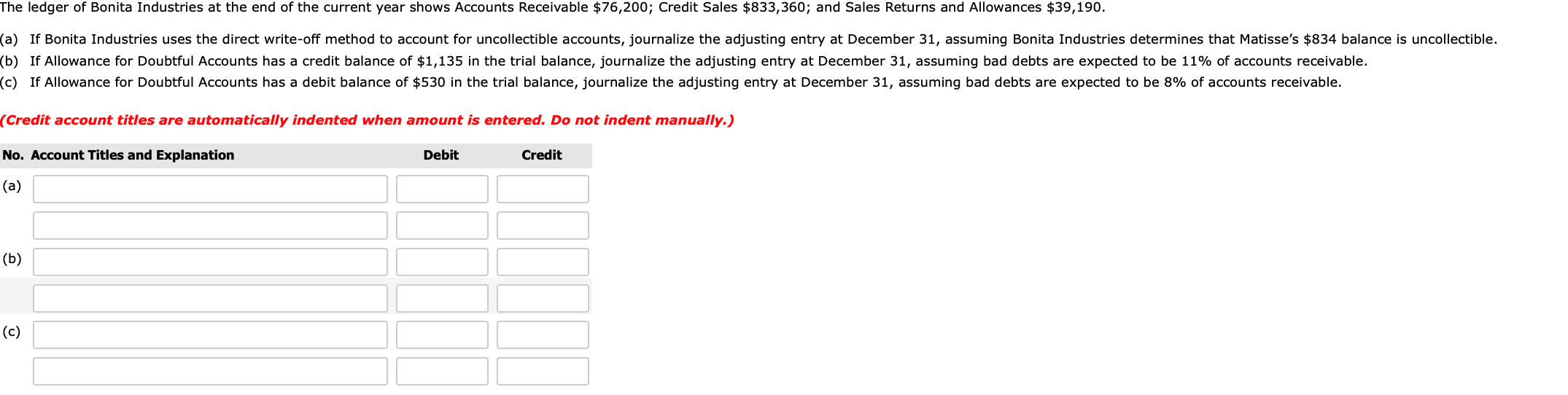 The ledger of Bonita Industries at the end of the current year shows Accounts Receivable $76,200; Credit Sales $833,360; and Sales Returns and Allowances $39,190.
(a) If Bonita Industries uses the direct write-off method to account for uncollectible accounts, journalize the adjusting entry at December 31, assuming Bonita Industries determines that Matisse's $834 balance is uncollectible.
(b) If Allowance for Doubtful Accounts has a credit balance of $1,135 in the trial balance, journalize the adjusting entry at December 31, assuming bad debts are expected to be 11% of accounts receivable.
(c) If Allowance for Doubtful Accounts has a debit balance of $530 in the trial balance, journalize the adjusting entry at December 31, assuming bad debts are expected to be 8% of accounts receivable.
(Credit account titles are automatically indented when amount is entered. Do not indent manually.)
No. Account Titles and Explanation
Credit
Debit
(a)
(b)
(c)
