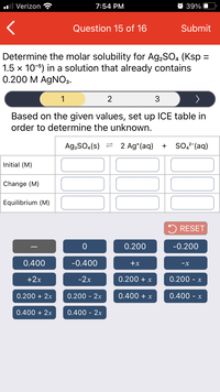 Verizon
7:54 PM
O 39%
Question 15 of 16
Submit
Determine the molar solubility for Ag,SO, (Ksp =
1.5 x 10-5) in a solution that already contains
0.200 M AGNO3.
1
2
3
Based on the given values, set up ICE table in
order to determine the unknown.
Ag,SO.(s) =
2 Ag*(aq)
SO,²-(aq)
+
Initial (M)
Change (M)
Equilibrium (M)
5 RESET
0.200
-0.200
0.400
-0.400
+x
-X
+2x
-2x
0.200 + x
0.200 - x
0.200 + 2x
0.200 - 2x
0.400 + x
0.400 - x
0.400 + 2x
0.400 - 2x
