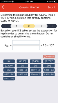 Verizon
7:54 PM
O 39%
Question 15 of 16
Submit
Determine the molar solubility for Ag,SO, (Ksp =
1.5 x 10-5) in a solution that already contains
0.200 M AGNO3.
1
2
3
Based on your ICE table, set up the expression for
Ksp in order to determine the unknown. Do not
combine or simplify terms.
Ksp
= 1.5 x 10-5
5 RESET
[0]
[0.200]
[0.400]
[0.200]?
[0.400]?
[x]
[x]?
[2x]
[2x]?
[0.200 + x]
[0.200 - :
[0.200 + 2x]?
[0.200 - 2x]?
[0.400 + x]
[0.400 - x]
[0.400 + 2x]²
[0.400 - 2x]?
II
