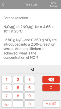 Show
Time's Up!
Answer
For the reaction
N2O4(g) = 2NO,(g) Kc = 4.66 ×
10-3 at 25°C
%3D
.2.50 g N2O4 and 0.360 g NO2 are
introduced into a 2.00-L reaction
vessel. After equilibrium is
achieved, what is the
concentration of NO2?
M
1
2
3
4
6.
C
7
8
9.
+/-
x 10 0
