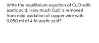 Write the equilibrium equation of CuO with
acetic acid. How much Cuo is removed
from mild oxidation of copper wire with
0.050 ml of 4 M acetic acid?
