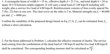 1. A rectangular beam of width b = 15 in., effective depth d= 21.5 in., and total depth h = 24 in.
spans 18.5 ft between simple supports. It will carry a dead load of 1.08 kips/ft including self-
weight, plus a service live load of 4.00 kips/ft. Reinforcement consists of four evenly spaced No.
7 (No. 22) bars in one row. The clear cover on the sides is 2 in. Material strengths are f₁ = 80,000
psi and f=4000 psi.
Confirm the suitability of the proposed design based on Eq. (7.3). fs can be estimated from fy
without a strict calculation.
2. For the beam addressed in Problem 1, calculate the effective moment of inertia. The service
load coming from the combination of the dead load of 1.80 kips/ft and the live load 4.00 kips/ft
shall be considered. The corresponding bending moment shall be calculated as WL2
WL²
8