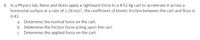 4. In a Physics lab, Nene and Nono apply a rightward force to a 4.52-kg cart to accelerate it across a
horizontal surface at a rate of 1.28 m/s?, the coefficient of kinetic friction between the cart and floor is
0.43.
a. Determine the normal force on the cart.
b. Determine the friction force acting upon the cart.
c. Determine the applied force on the cart.
