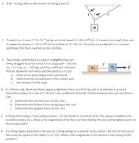 1. If M = 6.0 kg, what is the tension in string 1 and 2?
30
M
2. Arn electron of mass 9.11 x 10 kg has an inilial speed of 3.00 x 10 m/s. Il Iravels in a straight line, and
ils speed increases lo 7.00 x 10 m/s in a dislance of 5.00 cIm. Assurming ils acceleralion is conslanl,
determine the torce cxcrted on the clectron.
3. Two blocks connected by a rope of negligible mass are
being dragged by a horizontal force. Suppose F = 68.0 N,
mı = 12.0 kg, m; = 18.0 kg, and the coefficient of kinetic
T
friction between each block and the surface is 0.100.
a. Draw a free-body diagram for each block.
b. Determine the acceleration of the system and
c. the tension Tin the rope.
4. In a Physics lab, Nene and Nono apply a rightward force to a 4.52-kg cart to accelerate it across a
horizontal surface at a rate of 1.28 m/s?, the coefficient of kinetic friction between the cart and floor is
0.43.
a. Determine the normal force on the cart.
b. Determine the friction force acting upon the cart.
c. Determine the applied force on the cart.
5. A 50-kg child riding a Ferris wheel (radius = 10 m) travels in a vertical circle. The wheel completes one
revolution every 10 s. What is the magnitude of the force on the child by the seat at the highest point on
the circular path?
6. A0.20-kg object attached to the end of a string swings in a vertical circle (radius = 80 cm). At the top of
the circle the speed of the object is 4.5 m/s. What is the magnitude of the tension in the string at this
position?
