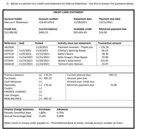 2) Below is a portion of a credit card statement for Marcus Robertson. Use this to answer the questions below.
CREDIT CARD STATEMENT
Account holder
Account number
Statement date
Payment due date
12/15/2021
Marcus P. Robertson
123-45-678-9
11/28/2021
Credit line
$12,000.00
Minimum payment due
$24.00
Current balance
Available credit
$495.25
$XX,XXX.XX
Reference Sold
Posted
Activity since last statement
Transaction amount
- 176.24
11/9/2021
11/6/2021
11/12/2021
11/14/2021 11/15/2021
11/19/2021 11/20/2021
11/22/2021 11/23/2021
A4236JK
Payment received – Thank you
Champ's Sporting Goods
Betty's Bistro
Mike Knapp's Shoe Repair
Steele's Automotive
11/5/2021
11/9/2021
A2653JL
66.53
A3751JK
28.30
A4231JK
29.00
A7230JL
315.45
A5641JK
TechnoTronic Devices
55.97
(+) 176.24
(+) 495.25
(+)
(-) 176.24
(-)
(+)
(+)
(=) 495.25
Previous balance:
Current amount due:
495.25
Purchases:
Amount past due:
Cash Advances:
Payments:
Amount over credit line:
Minimum payment due:
25.00
Credits:
FINANCE CHARGES:
Late Charges:
NEW BALANCE:
Finance Charge Summary
Periodic (monthly) Rate
Annual Percentage Rate
Purchases
Advances
1.80%
0.75%
21.6%
9.00%
Make check or money order payable to: Third National Bank of Amity. Include account number on front.
