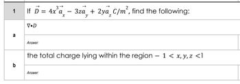 If D = 4x'a - 3za + 2ya_C/m², find the following:
1
V•D
a
Answer:
the total charge lying within the region – 1 < x, y, z <1
b
Answer:
