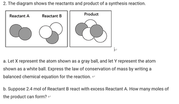 2. The diagram shows the reactants and product of a synthesis reaction.
Reactant A
Reactant B
Product
k
a. Let X represent the atom shown as a gray ball, and let y represent the atom
shown as a white ball. Express the law of conservation of mass by writing a
balanced chemical equation for the reaction. <
b. Suppose 2.4 mol of Reactant B react with excess Reactant A. How many moles of
the product can form? <