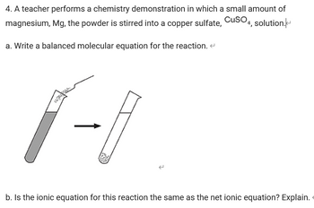 4. A teacher performs a chemistry demonstration in which a small amount of
magnesium, Mg, the powder is stirred into a copper sulfate, CuSO4, solution.
a. Write a balanced molecular equation for the reaction. <
1-I
2
b. Is the ionic equation for this reaction the same as the net ionic equation? Explain.