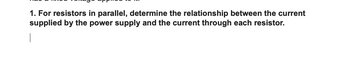 1. For resistors in parallel, determine the relationship between the current
supplied by the power supply and the current through each resistor.
|