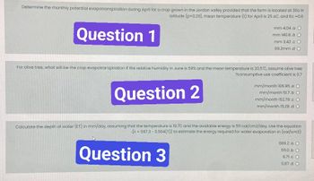 Determine the monthly potential evapotranspiration during April for a crop grown in the Jordan valley provided that the farm is located at 300 N
latitude (p=0.29), mean temperature (t) for April is 25 oC. and Kc = 0.6
Question 1
mm 4.04.a O
mm 140.6.b O
mm 3.42.c O
99.2mm.d O
For olive tree, what will be the crop evapotranspiration if the relative humidity in June is 59% and the mean temperature is 20.5°C, assume olive tree
?consumptive use coefficient is 0.7
Question 2
mm/month 106.95.a O
mm/month 10.7.b O
mm/month 152.78.c O
mm/month 15.28.d O
Calculate the depth of water (ET) in mm/day, assuming that the temperature is 19.7C and the available energy is 511 cal/cm2/day. Use the equation
(>= 597.3 -0.564(T)} to estimate the energy required for water evaporation in (cal/cm3)
Question 3
586.2.a O
511.0.b O
8.71.c O
0.87.d O