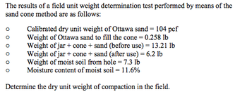 The results of a field unit weight determination test performed by means of the
sand cone method are as follows:
Calibrated dry unit weight of Ottawa sand = 104 pcf
Weight of Ottawa sand to fill the cone = 0.258 lb
Weight of jar + cone + sand (before use) = 13.21 lb
Weight of jar + cone + sand (after use) = 6.2 lb
Weight of moist soil from hole = 7.3 lb
Moisture content of moist soil = 11.6%
Determine the dry unit weight of compaction in the field.
0 0 0 0 0 0