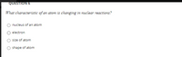 QUESTION 6
What characteristic of an atom is changing in nuclear reactions?
nucleus of an atom
electron
size of atom
O shape of atom
