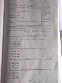 Problem 3-11 (AICPA Adapted)
Lovable Company prepared the following bank reconciliation
on June 30:
Balance per bank statement, June 30
Deposit in transit
3,000,000
400,000
3,400,000
( 900,000)
2,500,000
Total
Outstanding checks
Balance per book, June 30
The bank statement for the month of July showed the
following:
Deposits, including P200,000 note collected for Lovable
Disbursements, including P140,000 NSF check and
P10,000 service charge
9,000,000
7,000,000
All reconciling items on June 30 cleared through the bank in
July.
The outstanding checks totaled P600,000 and the deposit in
transit amounted to P1,000,000 on July 31.
1. What is the adjusted cash in bank on July 31?
a. 5,000,000
b. 5,200,000
c. 5,550,000
d. 5,400,000
2 What is the cash balance per book on July 31?
a. 5,400,000
b. 5,350,000
c. 5,550,000
d. 4,500,000
3. What is the amount of cash receipts per book in July?
a. 9,400,000
b. 9,600,000
c. 8,600,000
d. 9,800,000
4. What is the amount of cash disbursements per book in July?
a 6,550,000
b. 6,700,000
c. 7,300,000
d. 6,850,000
105
