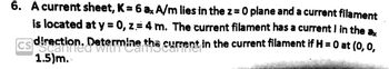 6. A current sheet, K = 6 ax A/m lies in the z = 0 plane and a current filament
is located at y = 0, z = 4 m. The current filament has a current I in the ax
Determine the current in the current filament if H = 0 at (0, 0,
CS
direction.
1.5)m.