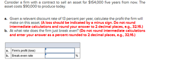 Consider a firm with a contract to sell an asset for $154,000 five years from now. The
asset costs $90,000 to produce today.
a. Given a relevant discount rate of 13 percent per year, calculate the profit the firm will
make on this asset. (A loss should be indicated by a minus sign. Do not round
intermediate calculations and round your answer to 2 decimal places, e.g., 32.16.)
b. At what rate does the firm just break even? (Do not round intermediate calculations
and enter your answer as a percent rounded to 2 decimal places, e.g., 32.16.)
a. Firm's profit (loss)
b. Break-even rate
%