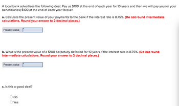 A local bank advertises the following deal: Pay us $100 at the end of each year for 10 years and then we will pay you (or your
beneficiaries) $100 at the end of each year forever.
a. Calculate the present value of your payments to the bank if the interest rate is 8.75%. (Do not round intermediate
calculations. Round your answer to 2 decimal places.)
Present value
b. What is the present value of a $100 perpetuity deferred for 10 years if the interest rate is 8.75%. (Do not round
intermediate calculations. Round your answer to 2 decimal places.)
Present value
c. Is this a good deal?
No
Yes