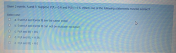 Given 2 events, A and B. Suppose P(A) =0.6 and P(B)=0.6. Which one of the following statements must be correct?
Select one:
O
OO
O
O
a Event A and Event B are the same event.
b. Event A and Event B can not be mutually exclusive
c. P(A and B) <0.6
d. P(A and B) = 0.36
e. P(A and B) > 0.6