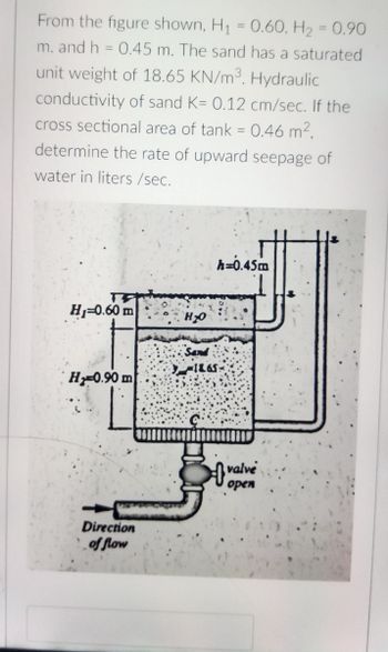 From the figure shown, H₁
=
0.60, H₂ = 0.90
m. and h = 0.45 m. The sand has a saturated
unit weight of 18.65 KN/m³. Hydraulic
conductivity of sand K= 0.12 cm/sec. If the
cross sectional area of tank = 0.46 m²,
determine the rate of upward seepage of
water in liters/sec.
h=0.45m
H₁=0.60 m
H 0.90 m
Direction
of flow
H₂O
Sand
) 1865
valve
open