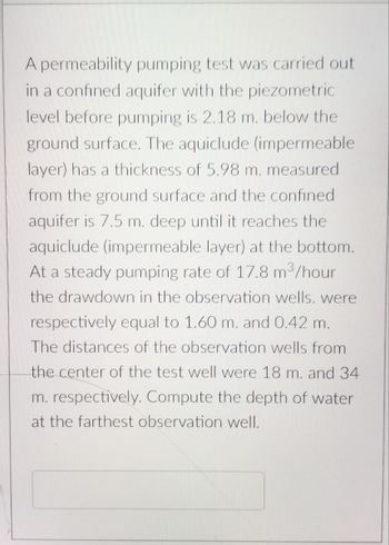 A permeability pumping test was carried out
in a confined aquifer with the piezometric
level before pumping is 2.18 m. below the
ground surface. The aquiclude (impermeable
layer) has a thickness of 5.98 m. measured
from the ground surface and the confined
aquifer is 7.5 m. deep until it reaches the
aquiclude (impermeable layer) at the bottom.
At a steady pumping rate of 17.8 m³/hour
the drawdown in the observation wells. were
respectively equal to 1.60 m. and 0.42 m.
The distances of the observation wells from
the center of the test well were 18 m. and 34
m. respectively. Compute the depth of water
at the farthest observation well.