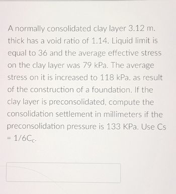 A normally consolidated clay layer 3.12 m.
thick has a void ratio of 1.14. Liquid limit is
equal to 36 and the average effective stress
on the clay layer was 79 kPa. The average
stress on it is increased to 118 kPa. as result
of the construction of a foundation. If the
clay layer is preconsolidated, compute the
consolidation settlement in millimeters if the
preconsolidation pressure is 133 KPa. Use Cs
= 1/6Cc.