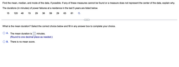 Find the mean, median, and mode of the data, if possible. If any of these measures cannot be found or a measure does not represent the center of the data, explain why.
The durations (in minutes) of power failures at a residence in the last 5 years are listed below.
15
29
38 59
29
63 81
15 120 48
What is the mean duration? Select the correct choice below and fill in any answer box to complete your choice.
O A. The mean duration is minutes.
(Round to one decimal place as needed.)
B. There is no mean score.